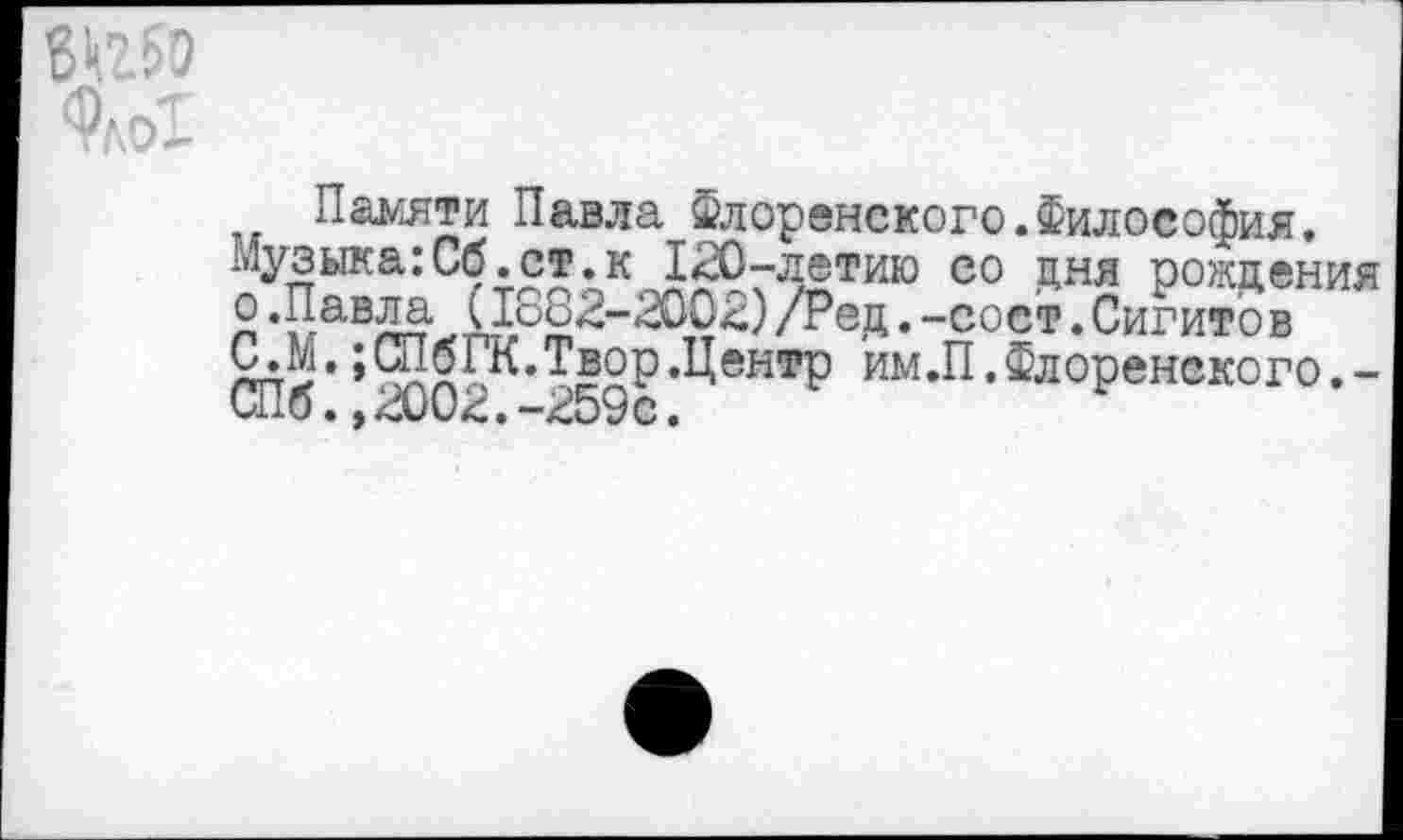 ﻿Памяти Павла Флоренского.Философия, музыка:Сб.ст. к 120-летию со дня рождения о.Павла (1о82-2002)/Ред.-сост.Сигитов ЯЛ1,;5х™-Т£2Р’Ц®нтР им.П.Флоренского.-Шб. ,2002.-259с.